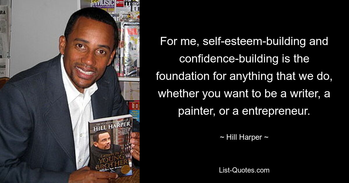 For me, self-esteem-building and confidence-building is the foundation for anything that we do, whether you want to be a writer, a painter, or a entrepreneur. — © Hill Harper