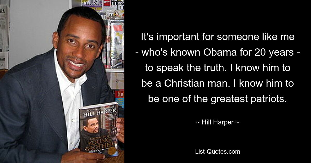 It's important for someone like me - who's known Obama for 20 years - to speak the truth. I know him to be a Christian man. I know him to be one of the greatest patriots. — © Hill Harper