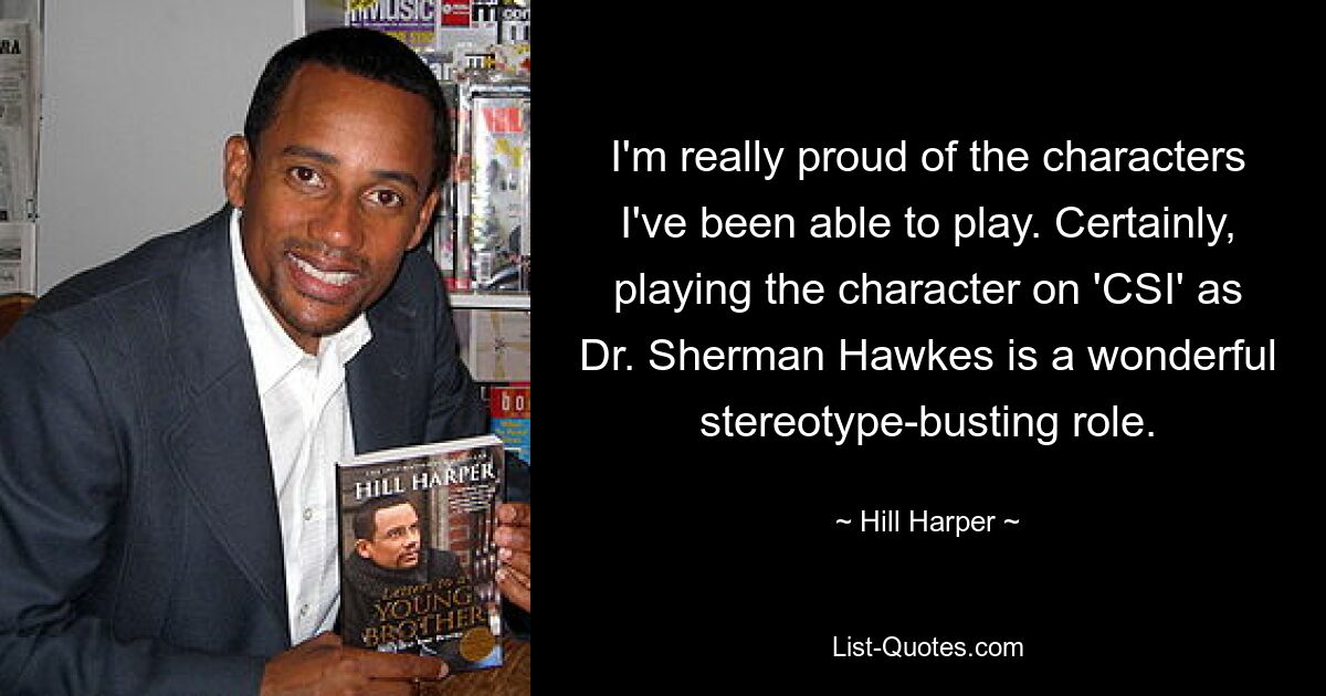 I'm really proud of the characters I've been able to play. Certainly, playing the character on 'CSI' as Dr. Sherman Hawkes is a wonderful stereotype-busting role. — © Hill Harper