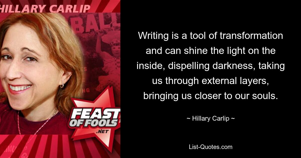 Writing is a tool of transformation and can shine the light on the inside, dispelling darkness, taking us through external layers, bringing us closer to our souls. — © Hillary Carlip