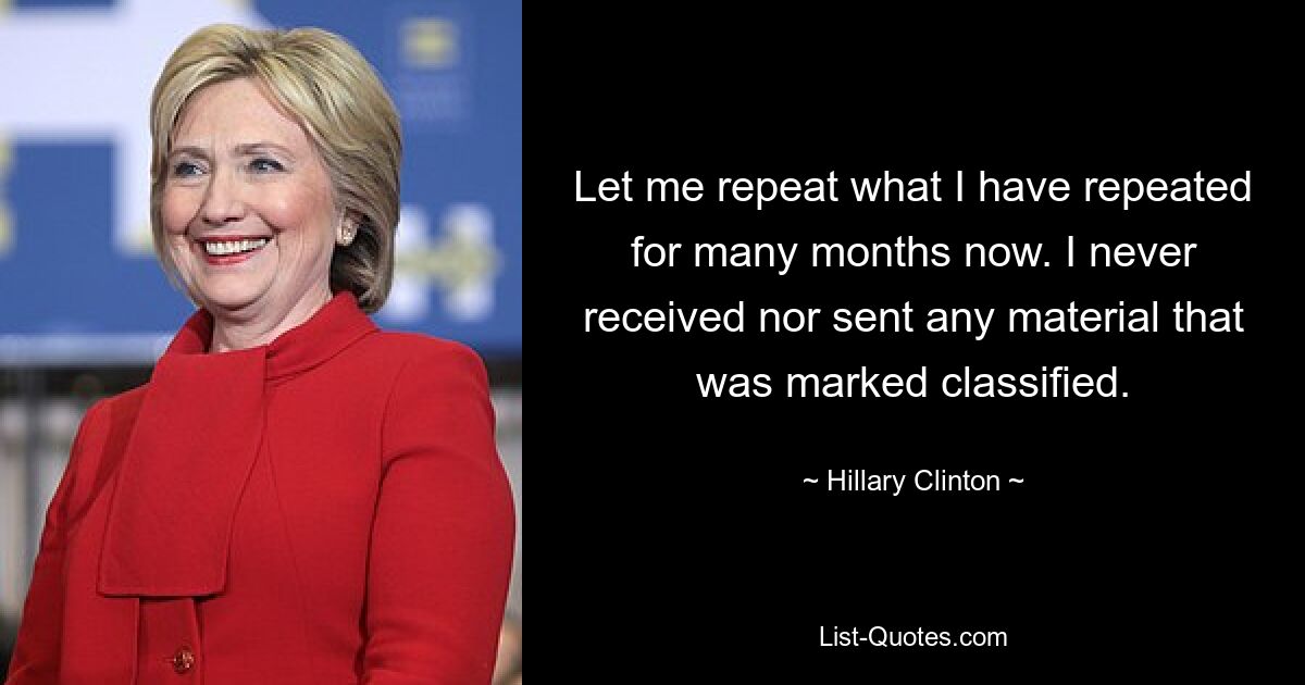 Let me repeat what I have repeated for many months now. I never received nor sent any material that was marked classified. — © Hillary Clinton