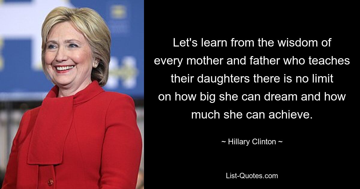 Let's learn from the wisdom of every mother and father who teaches their daughters there is no limit on how big she can dream and how much she can achieve. — © Hillary Clinton