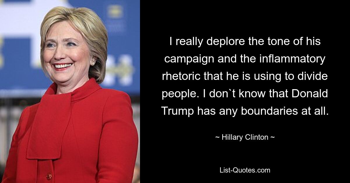 I really deplore the tone of his campaign and the inflammatory rhetoric that he is using to divide people. I don`t know that Donald Trump has any boundaries at all. — © Hillary Clinton