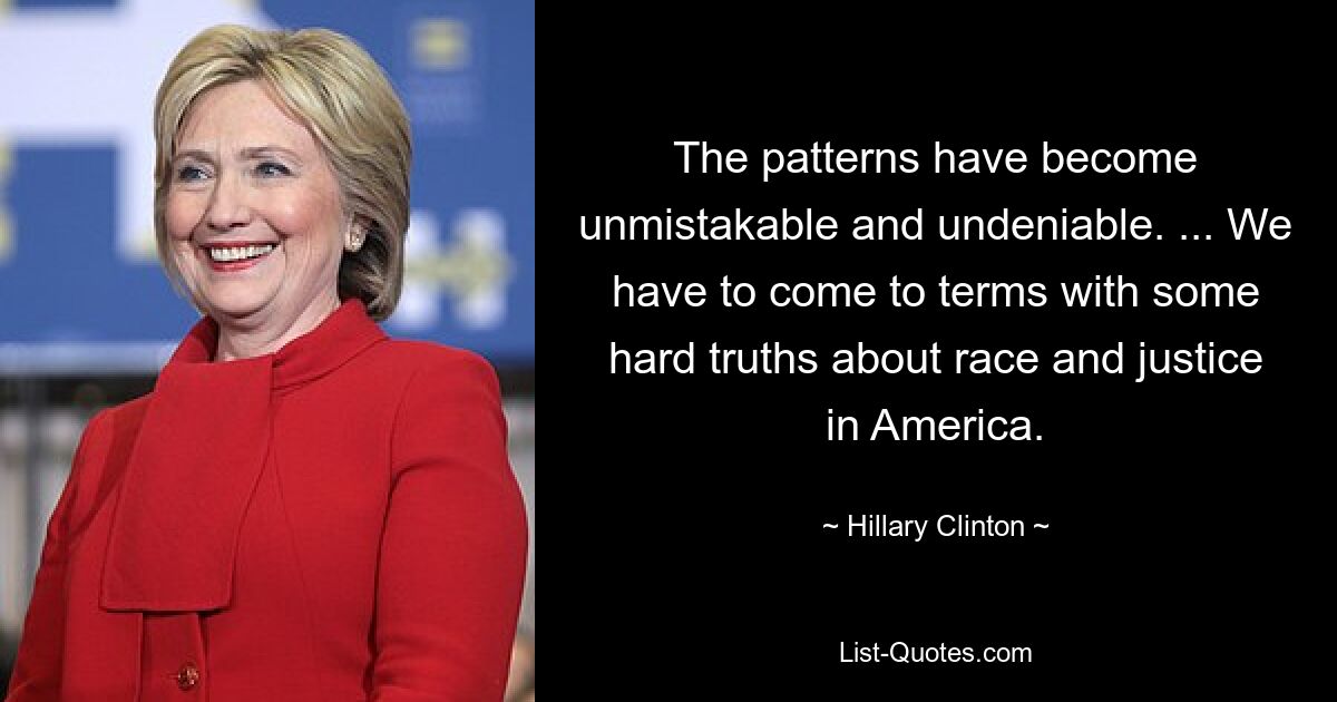 The patterns have become unmistakable and undeniable. ... We have to come to terms with some hard truths about race and justice in America. — © Hillary Clinton