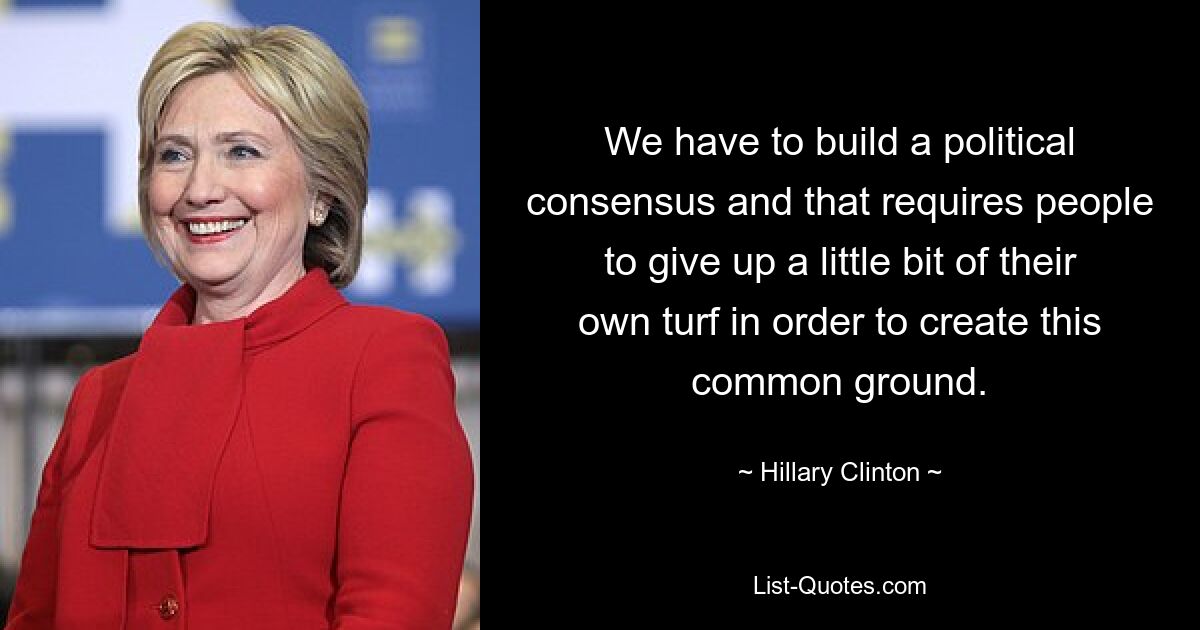 We have to build a political consensus and that requires people to give up a little bit of their own turf in order to create this common ground. — © Hillary Clinton