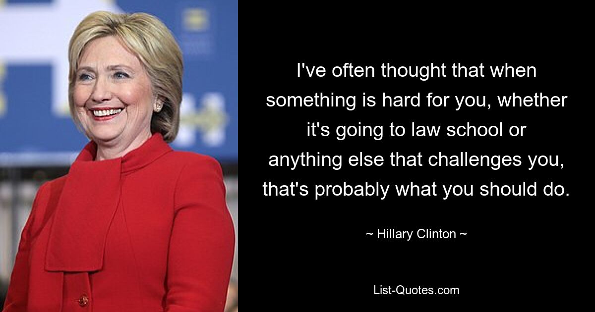 I've often thought that when something is hard for you, whether it's going to law school or anything else that challenges you, that's probably what you should do. — © Hillary Clinton