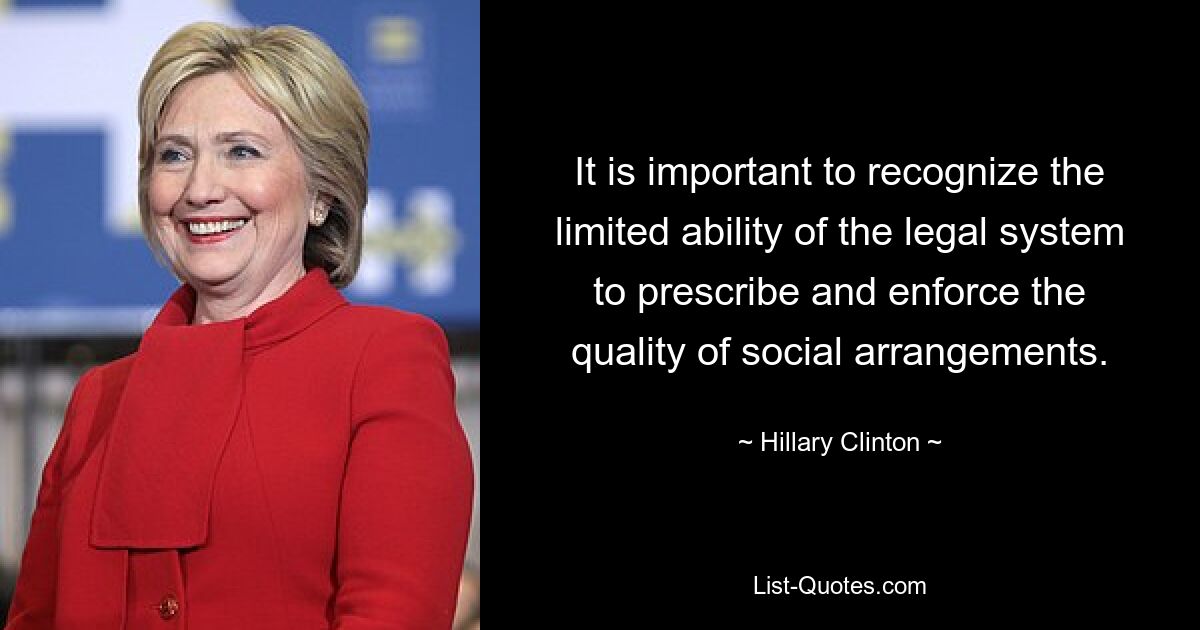 It is important to recognize the limited ability of the legal system to prescribe and enforce the quality of social arrangements. — © Hillary Clinton