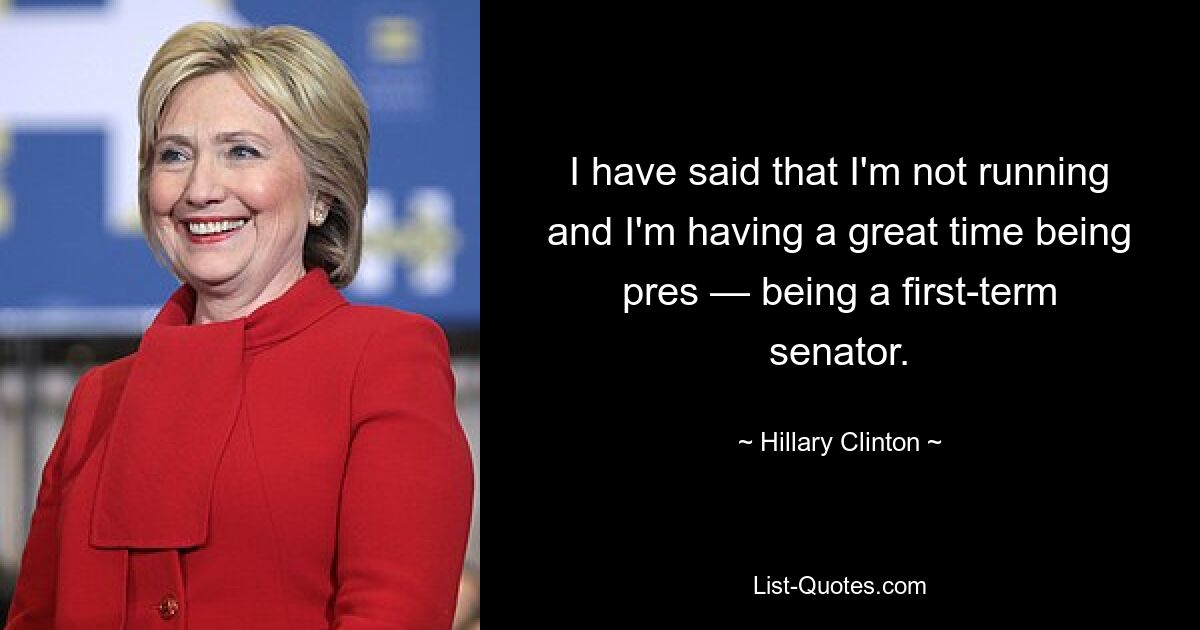 I have said that I'm not running and I'm having a great time being pres — being a first-term senator. — © Hillary Clinton