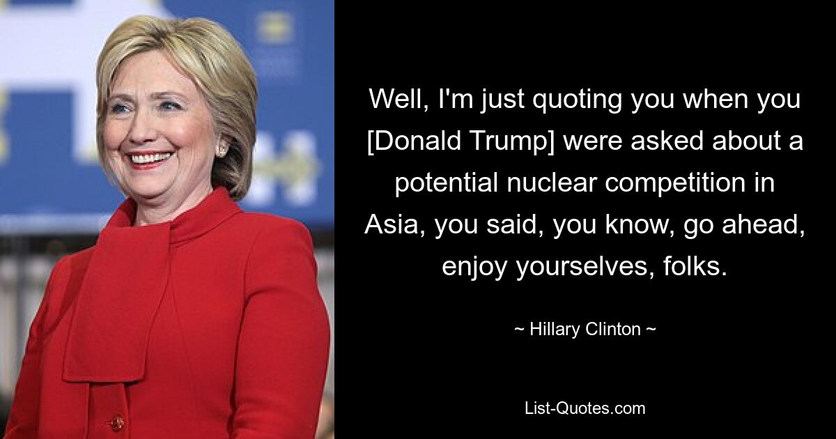 Well, I'm just quoting you when you [Donald Trump] were asked about a potential nuclear competition in Asia, you said, you know, go ahead, enjoy yourselves, folks. — © Hillary Clinton