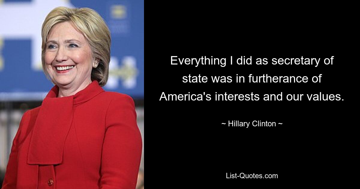 Everything I did as secretary of state was in furtherance of America's interests and our values. — © Hillary Clinton