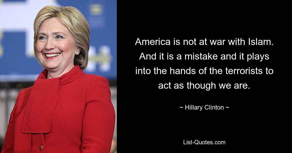 America is not at war with Islam. And it is a mistake and it plays into the hands of the terrorists to act as though we are. — © Hillary Clinton