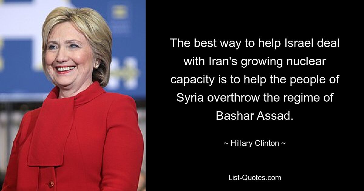 The best way to help Israel deal with Iran's growing nuclear capacity is to help the people of Syria overthrow the regime of Bashar Assad. — © Hillary Clinton