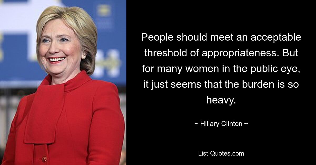 People should meet an acceptable threshold of appropriateness. But for many women in the public eye, it just seems that the burden is so heavy. — © Hillary Clinton