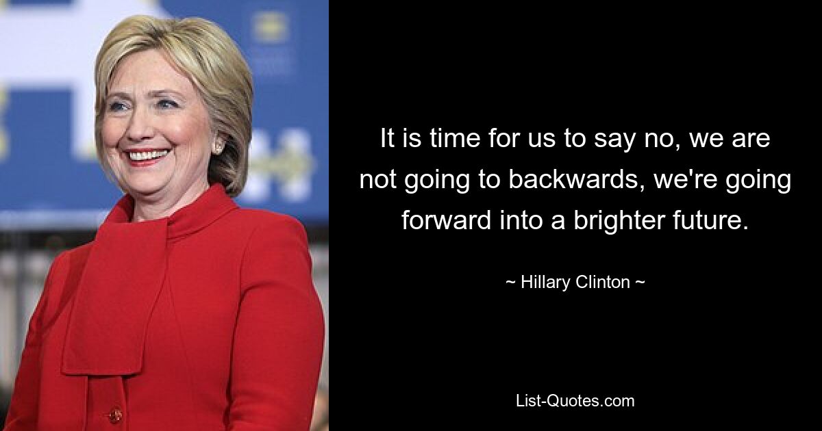 It is time for us to say no, we are not going to backwards, we're going forward into a brighter future. — © Hillary Clinton