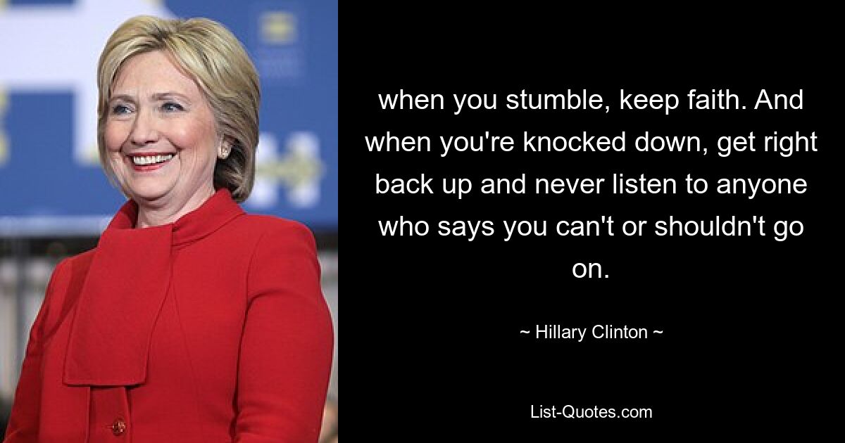 when you stumble, keep faith. And when you're knocked down, get right back up and never listen to anyone who says you can't or shouldn't go on. — © Hillary Clinton