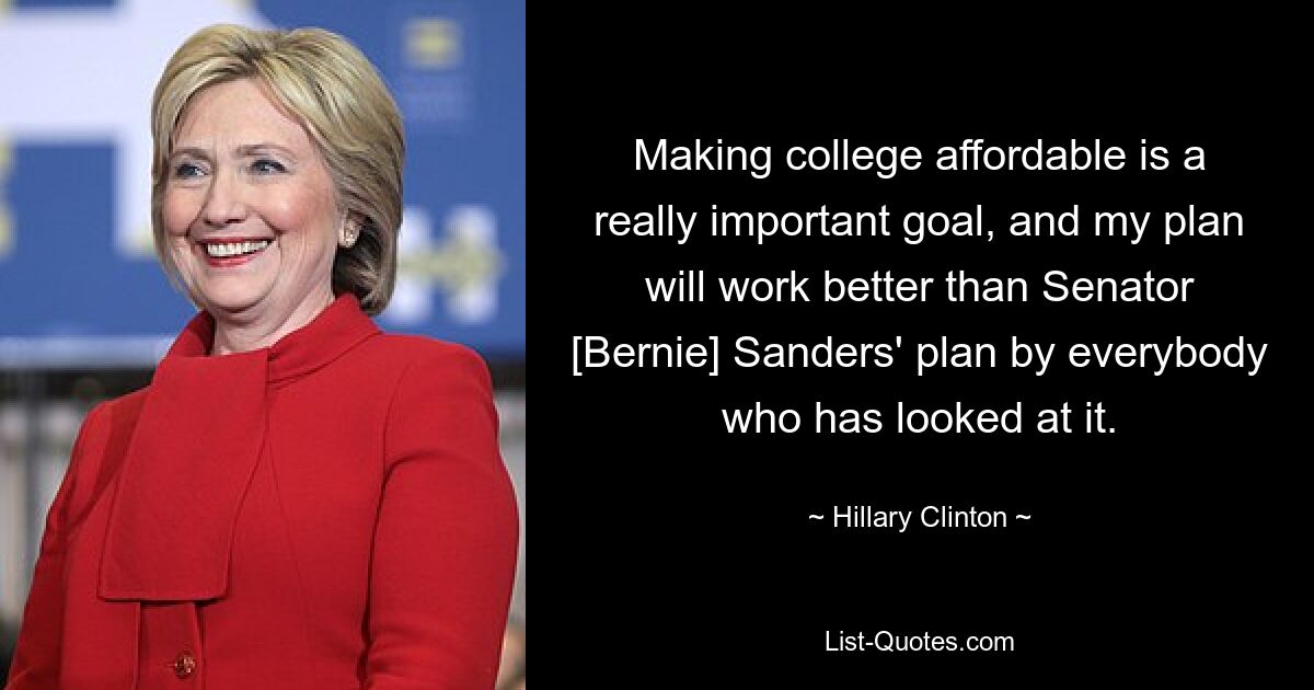 Making college affordable is a really important goal, and my plan will work better than Senator [Bernie] Sanders' plan by everybody who has looked at it. — © Hillary Clinton