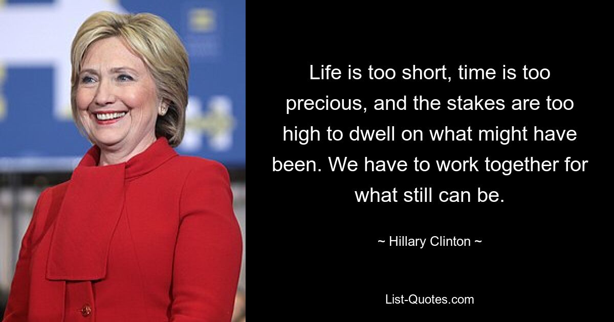 Life is too short, time is too precious, and the stakes are too high to dwell on what might have been. We have to work together for what still can be. — © Hillary Clinton