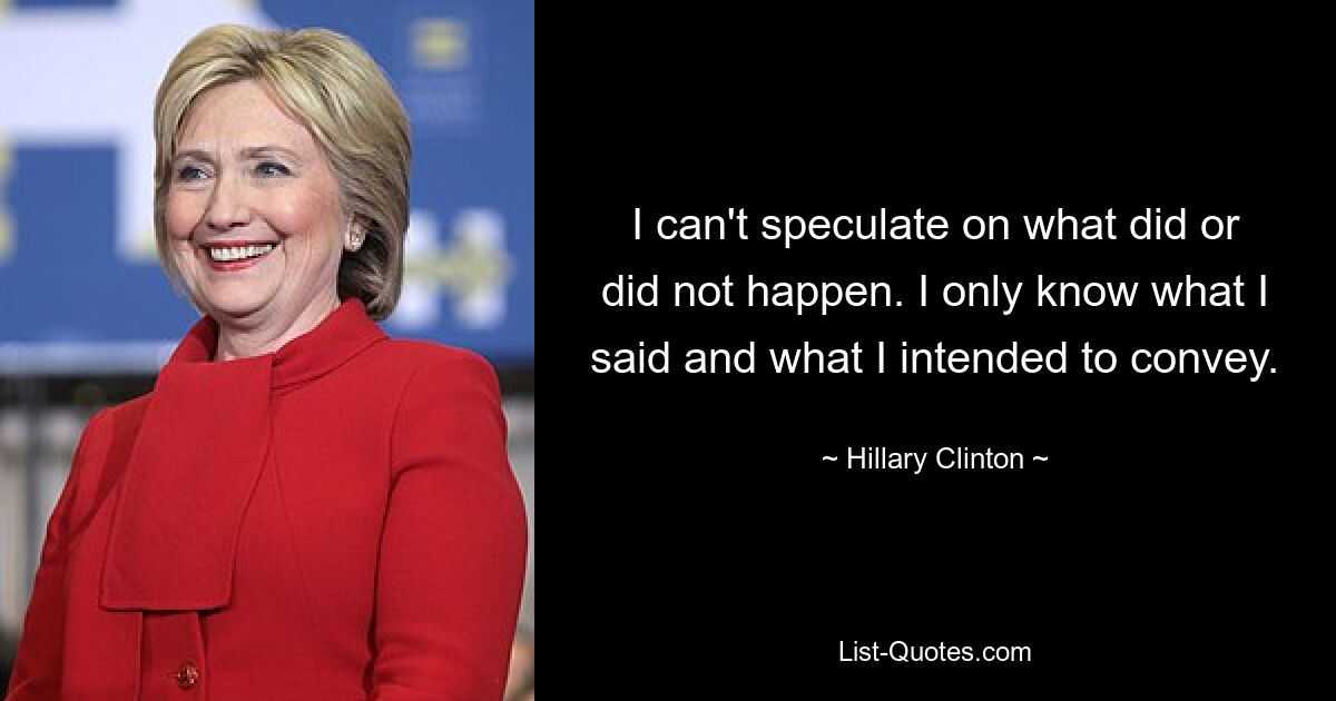 I can't speculate on what did or did not happen. I only know what I said and what I intended to convey. — © Hillary Clinton