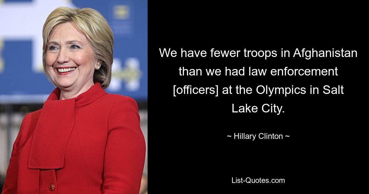 We have fewer troops in Afghanistan than we had law enforcement [officers] at the Olympics in Salt Lake City. — © Hillary Clinton