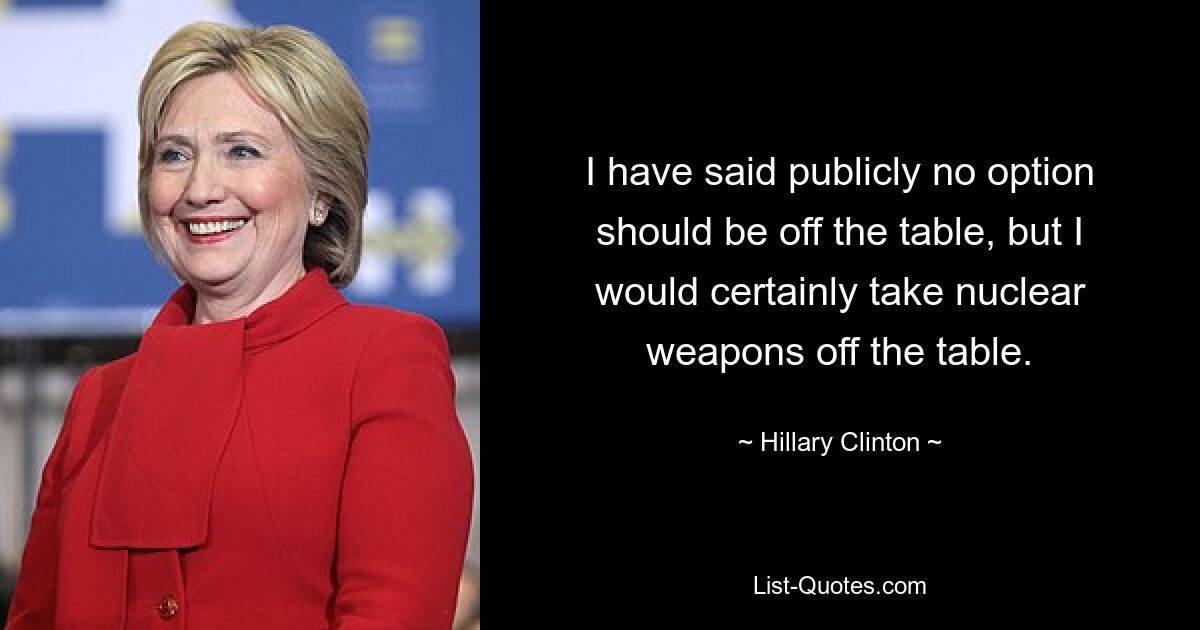 I have said publicly no option should be off the table, but I would certainly take nuclear weapons off the table. — © Hillary Clinton