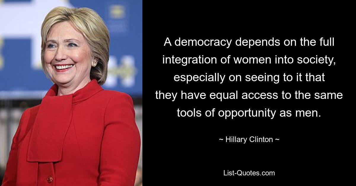 A democracy depends on the full integration of women into society, especially on seeing to it that they have equal access to the same tools of opportunity as men. — © Hillary Clinton