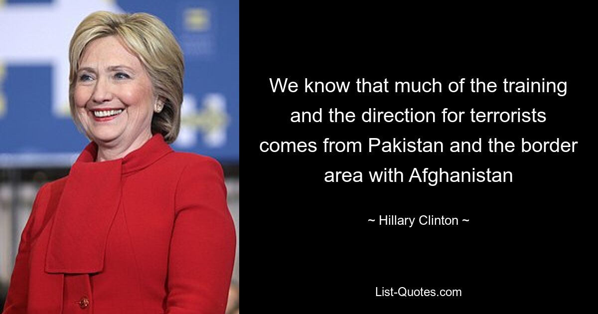 We know that much of the training and the direction for terrorists comes from Pakistan and the border area with Afghanistan — © Hillary Clinton