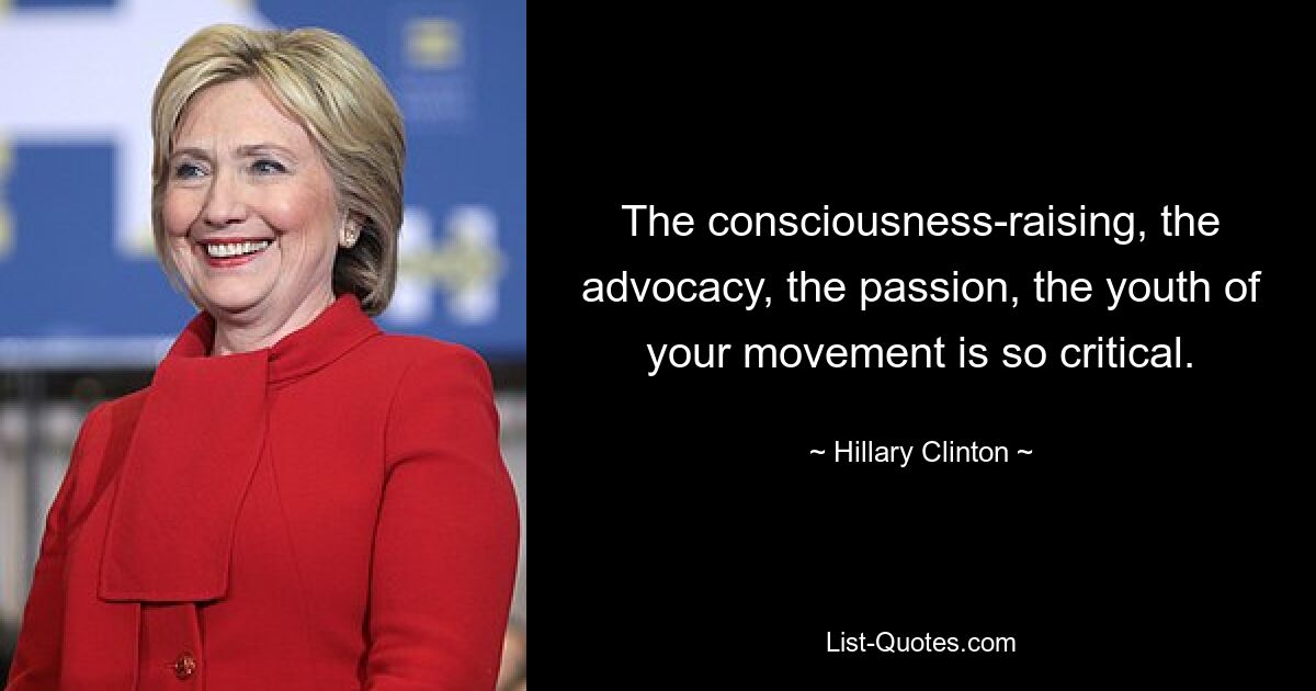 The consciousness-raising, the advocacy, the passion, the youth of your movement is so critical. — © Hillary Clinton