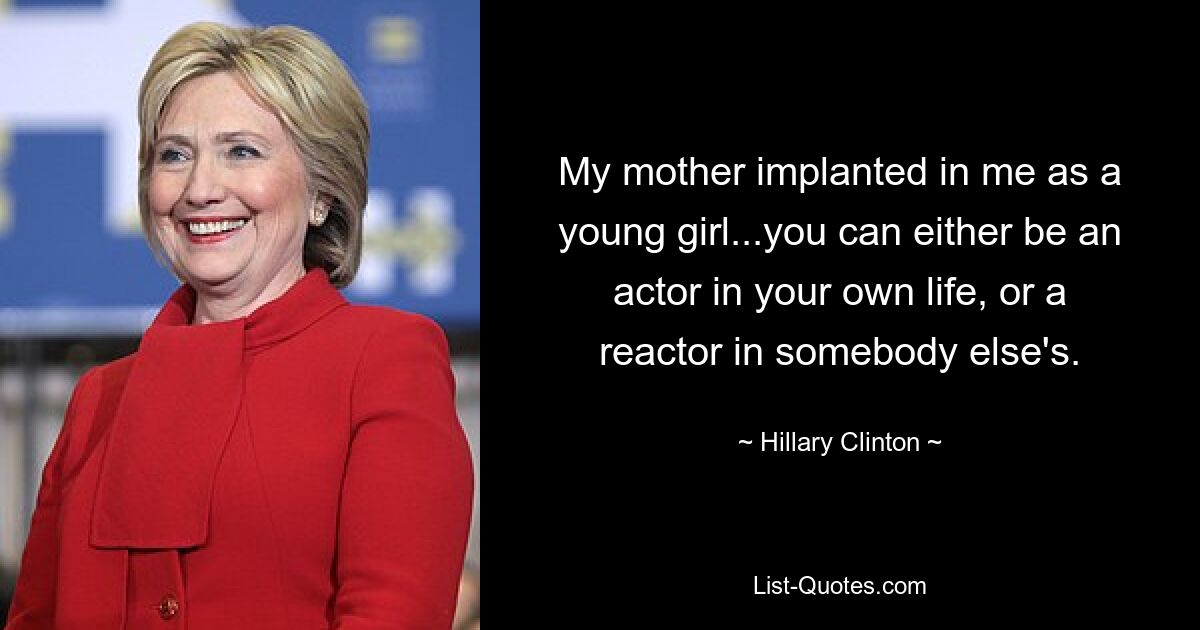 My mother implanted in me as a young girl...you can either be an actor in your own life, or a reactor in somebody else's. — © Hillary Clinton