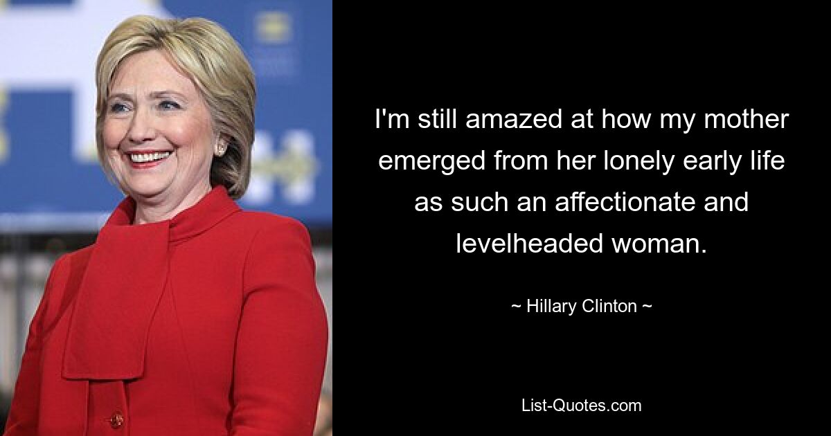 I'm still amazed at how my mother emerged from her lonely early life as such an affectionate and levelheaded woman. — © Hillary Clinton