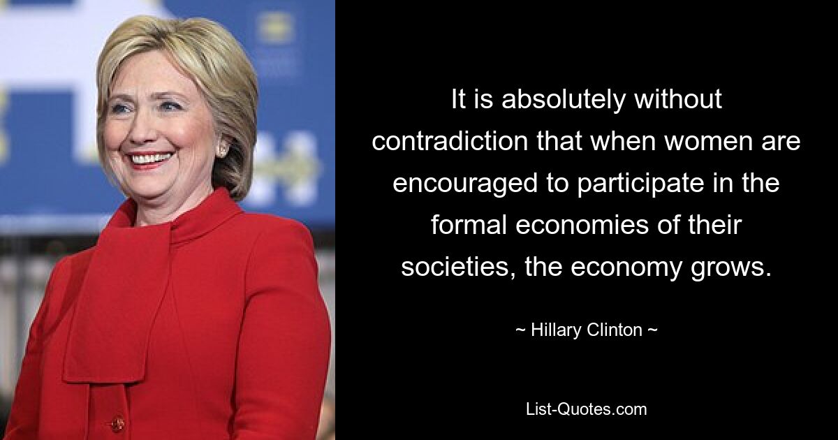 It is absolutely without contradiction that when women are encouraged to participate in the formal economies of their societies, the economy grows. — © Hillary Clinton