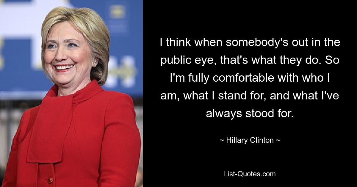 I think when somebody's out in the public eye, that's what they do. So I'm fully comfortable with who I am, what I stand for, and what I've always stood for. — © Hillary Clinton