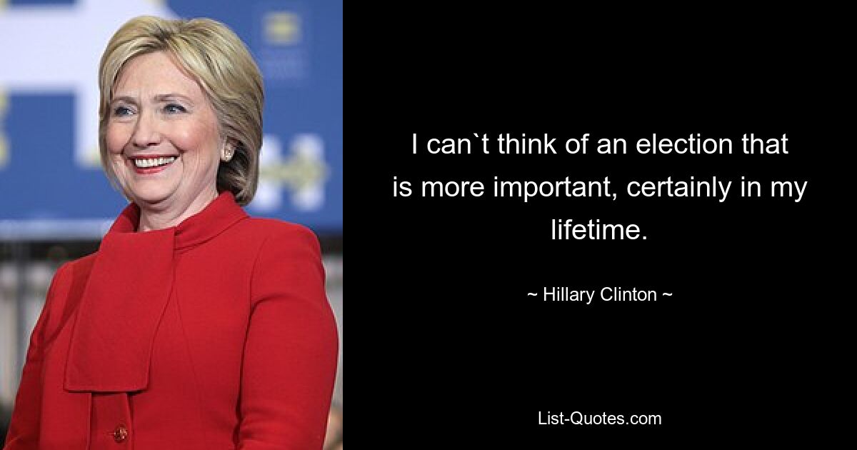 I can`t think of an election that is more important, certainly in my lifetime. — © Hillary Clinton