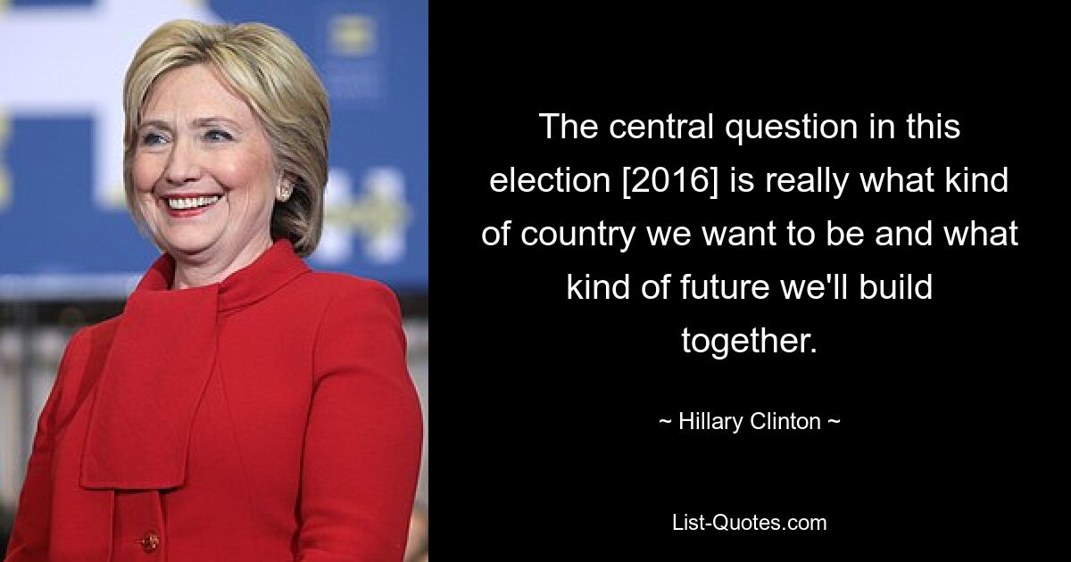 The central question in this election [2016] is really what kind of country we want to be and what kind of future we'll build together. — © Hillary Clinton