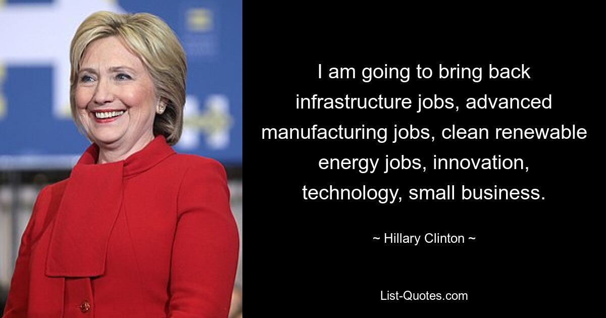 I am going to bring back infrastructure jobs, advanced manufacturing jobs, clean renewable energy jobs, innovation, technology, small business. — © Hillary Clinton