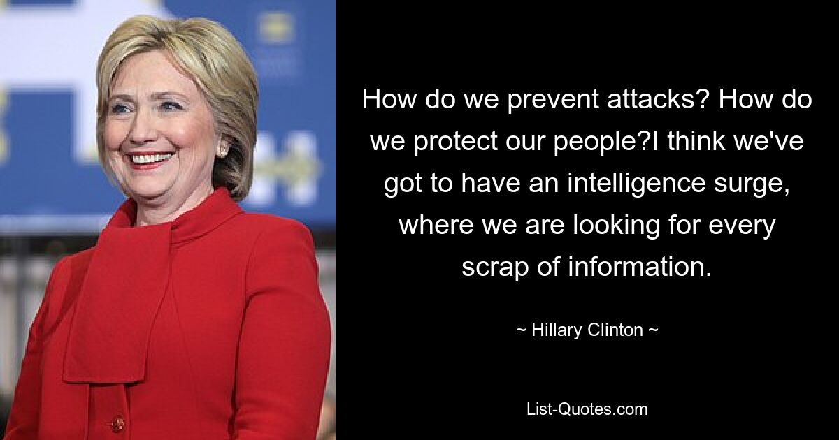 How do we prevent attacks? How do we protect our people?I think we've got to have an intelligence surge, where we are looking for every scrap of information. — © Hillary Clinton