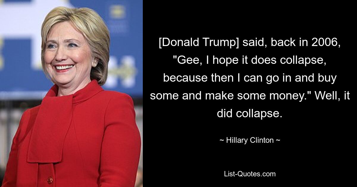 [Donald Trump] said, back in 2006, "Gee, I hope it does collapse, because then I can go in and buy some and make some money." Well, it did collapse. — © Hillary Clinton