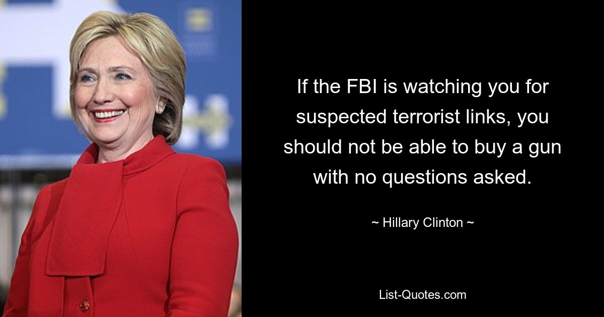 If the FBI is watching you for suspected terrorist links, you should not be able to buy a gun with no questions asked. — © Hillary Clinton