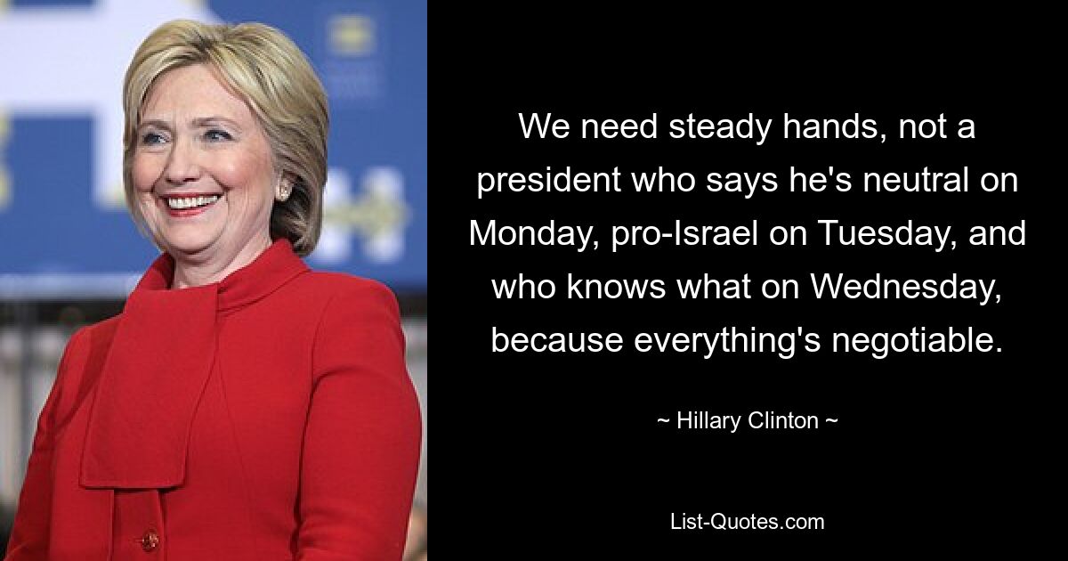 We need steady hands, not a president who says he's neutral on Monday, pro-Israel on Tuesday, and who knows what on Wednesday, because everything's negotiable. — © Hillary Clinton