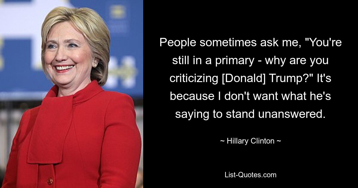 People sometimes ask me, "You're still in a primary - why are you criticizing [Donald] Trump?" It's because I don't want what he's saying to stand unanswered. — © Hillary Clinton