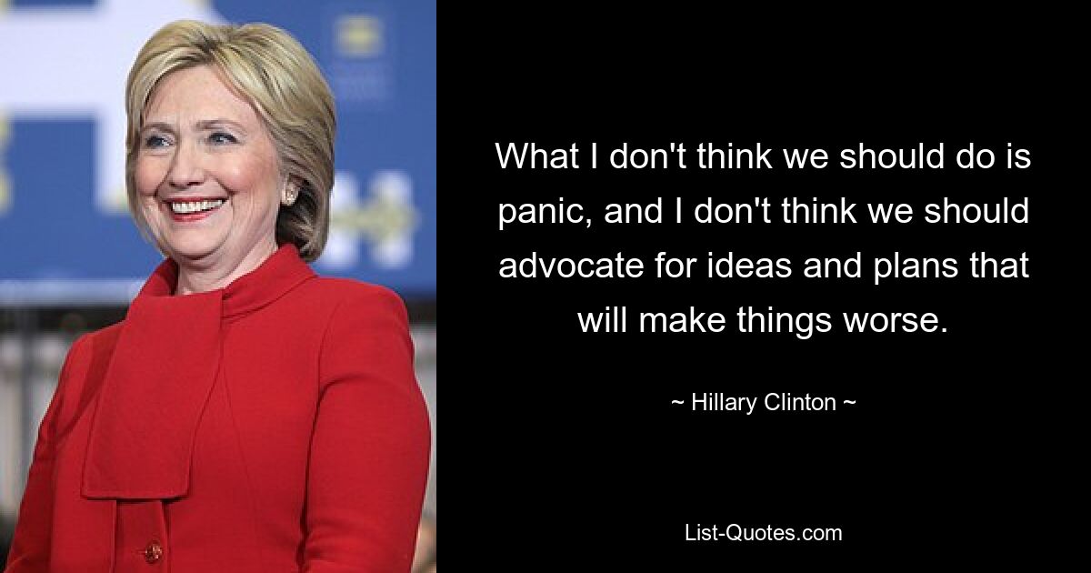 What I don't think we should do is panic, and I don't think we should advocate for ideas and plans that will make things worse. — © Hillary Clinton