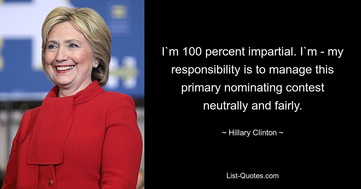 I`m 100 percent impartial. I`m - my responsibility is to manage this primary nominating contest neutrally and fairly. — © Hillary Clinton