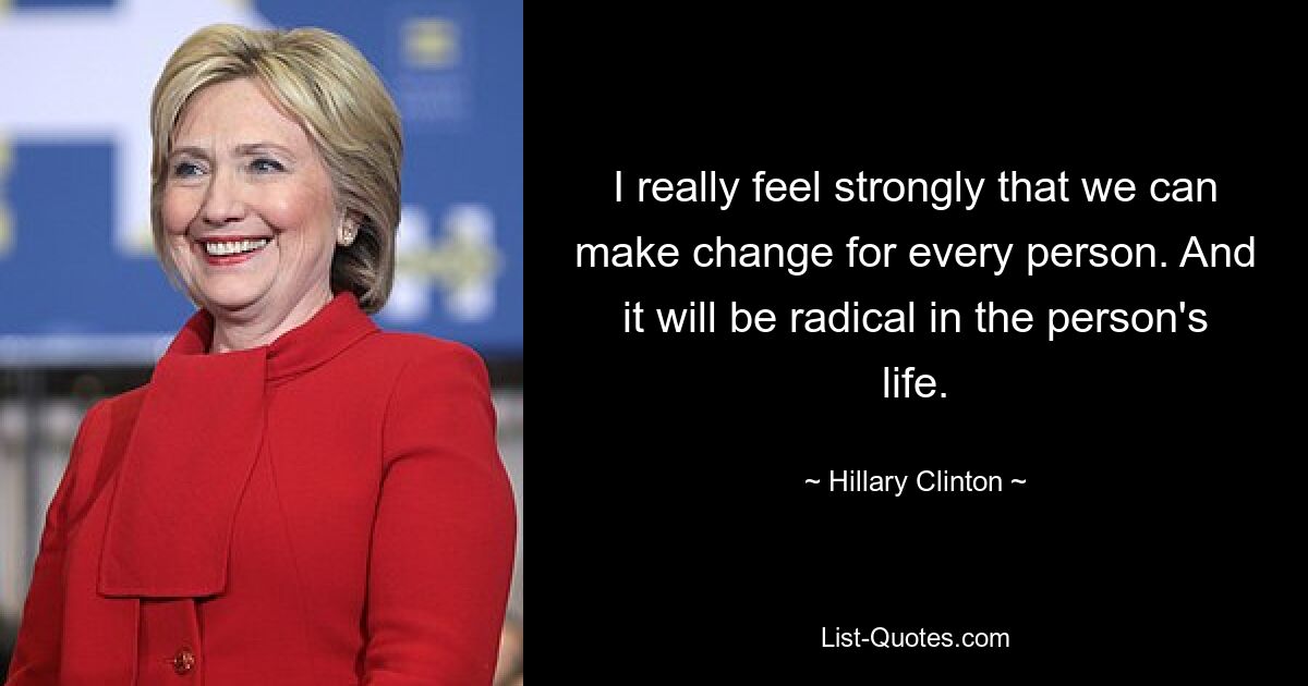 I really feel strongly that we can make change for every person. And it will be radical in the person's life. — © Hillary Clinton