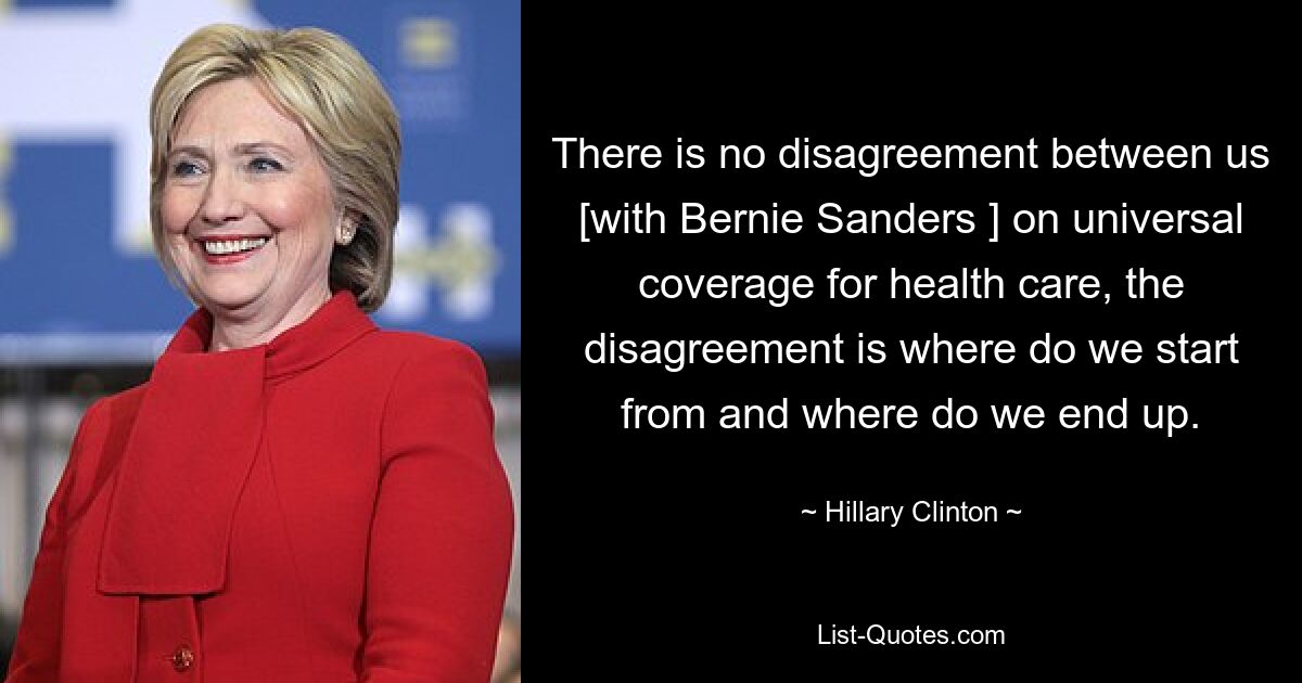 There is no disagreement between us [with Bernie Sanders ] on universal coverage for health care, the disagreement is where do we start from and where do we end up. — © Hillary Clinton