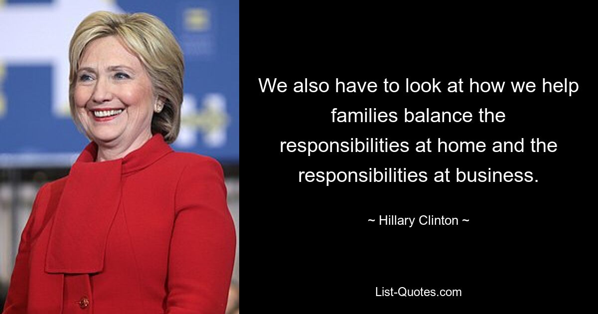 We also have to look at how we help families balance the responsibilities at home and the responsibilities at business. — © Hillary Clinton