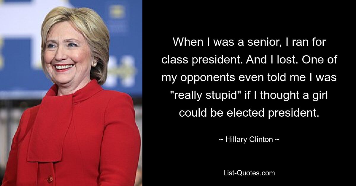 When I was a senior, I ran for class president. And I lost. One of my opponents even told me I was "really stupid" if I thought a girl could be elected president. — © Hillary Clinton