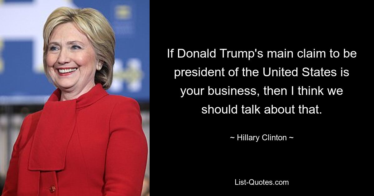 If Donald Trump's main claim to be president of the United States is your business, then I think we should talk about that. — © Hillary Clinton