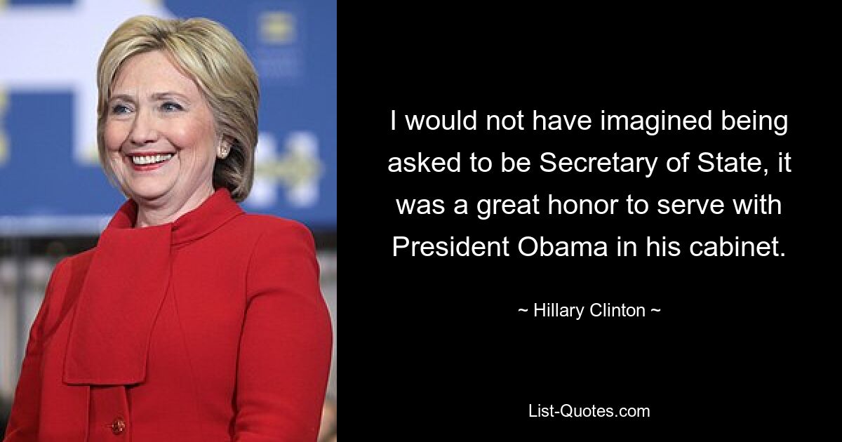 I would not have imagined being asked to be Secretary of State, it was a great honor to serve with President Obama in his cabinet. — © Hillary Clinton