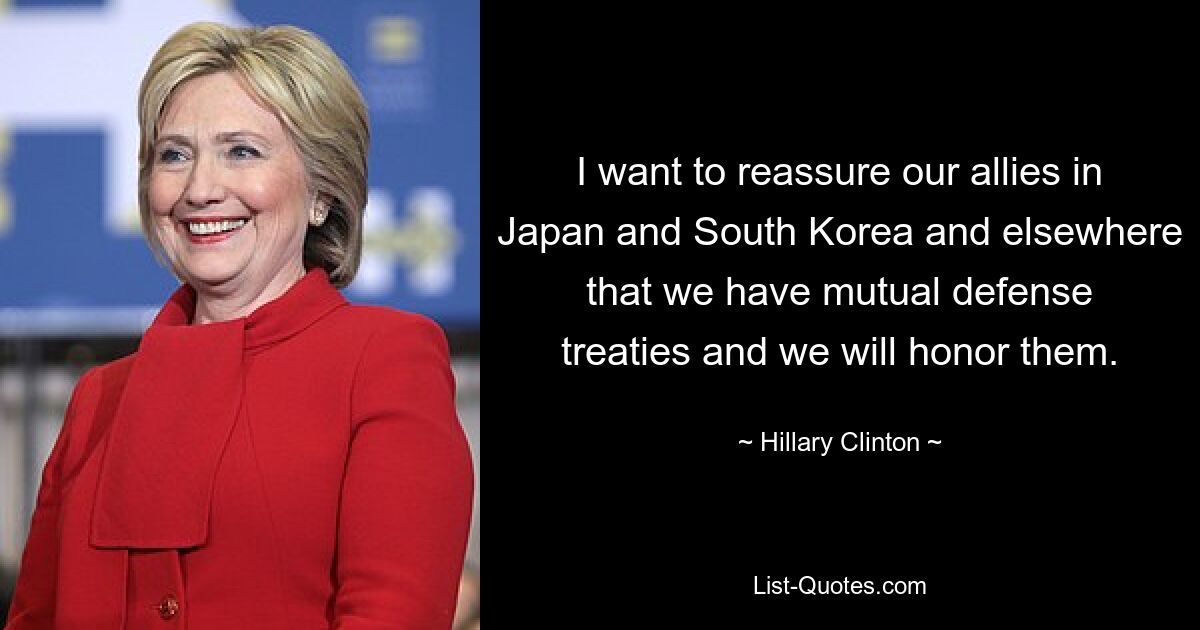 I want to reassure our allies in Japan and South Korea and elsewhere that we have mutual defense treaties and we will honor them. — © Hillary Clinton