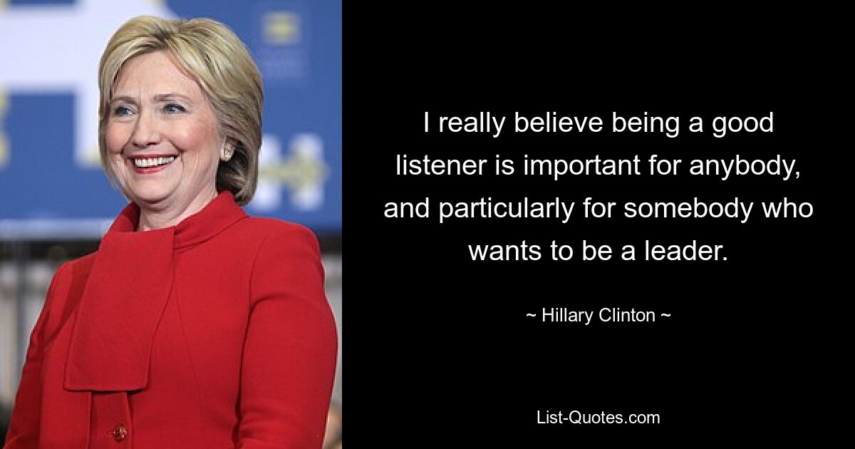 I really believe being a good listener is important for anybody, and particularly for somebody who wants to be a leader. — © Hillary Clinton