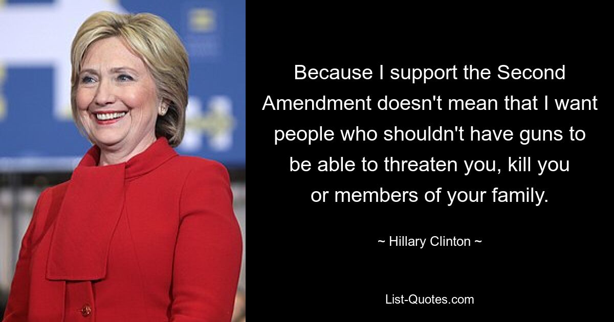 Because I support the Second Amendment doesn't mean that I want people who shouldn't have guns to be able to threaten you, kill you or members of your family. — © Hillary Clinton